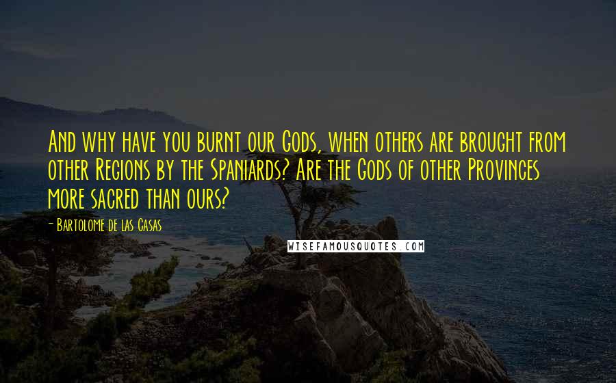 Bartolome De Las Casas Quotes: And why have you burnt our Gods, when others are brought from other Regions by the Spaniards? Are the Gods of other Provinces more sacred than ours?