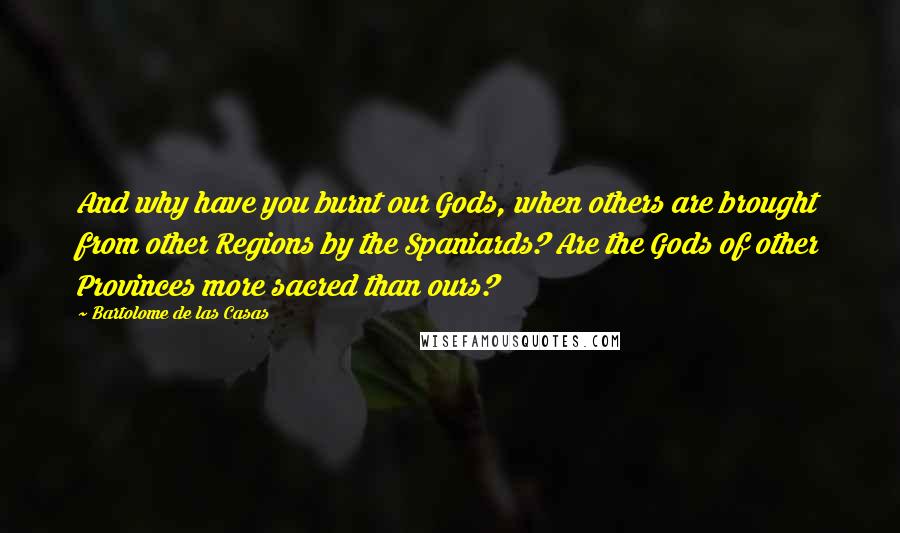 Bartolome De Las Casas Quotes: And why have you burnt our Gods, when others are brought from other Regions by the Spaniards? Are the Gods of other Provinces more sacred than ours?