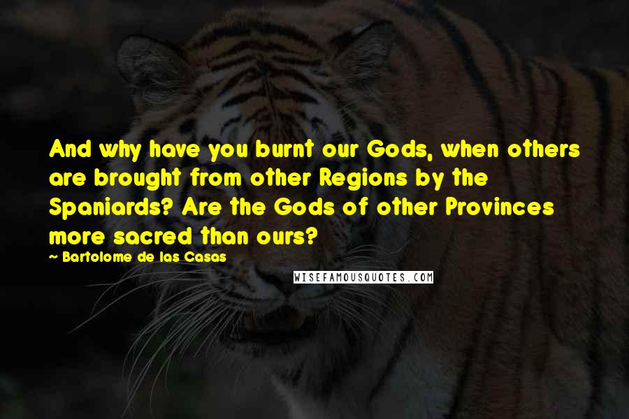 Bartolome De Las Casas Quotes: And why have you burnt our Gods, when others are brought from other Regions by the Spaniards? Are the Gods of other Provinces more sacred than ours?