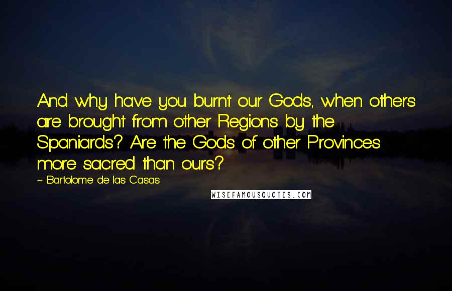 Bartolome De Las Casas Quotes: And why have you burnt our Gods, when others are brought from other Regions by the Spaniards? Are the Gods of other Provinces more sacred than ours?