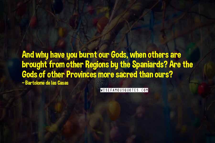 Bartolome De Las Casas Quotes: And why have you burnt our Gods, when others are brought from other Regions by the Spaniards? Are the Gods of other Provinces more sacred than ours?