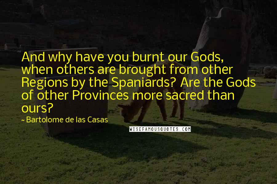 Bartolome De Las Casas Quotes: And why have you burnt our Gods, when others are brought from other Regions by the Spaniards? Are the Gods of other Provinces more sacred than ours?
