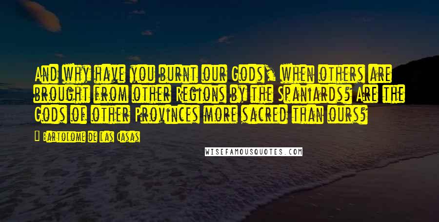 Bartolome De Las Casas Quotes: And why have you burnt our Gods, when others are brought from other Regions by the Spaniards? Are the Gods of other Provinces more sacred than ours?