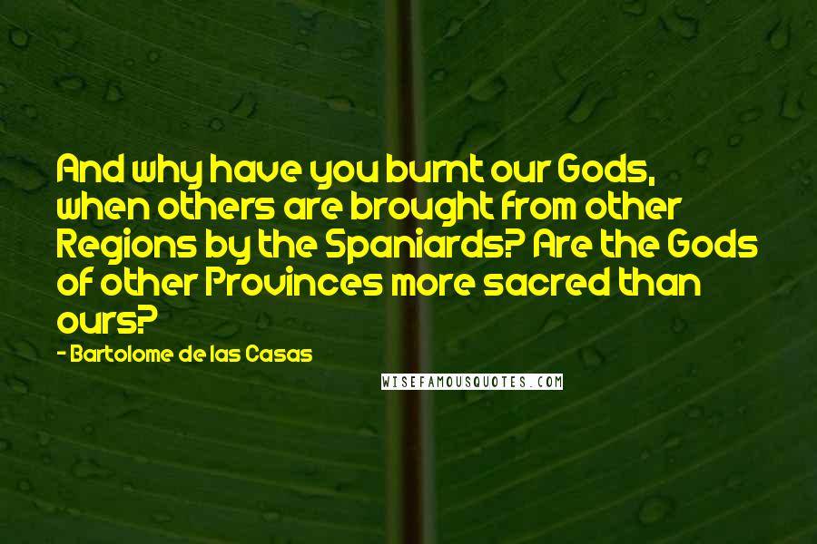 Bartolome De Las Casas Quotes: And why have you burnt our Gods, when others are brought from other Regions by the Spaniards? Are the Gods of other Provinces more sacred than ours?