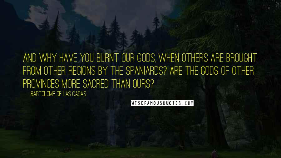 Bartolome De Las Casas Quotes: And why have you burnt our Gods, when others are brought from other Regions by the Spaniards? Are the Gods of other Provinces more sacred than ours?