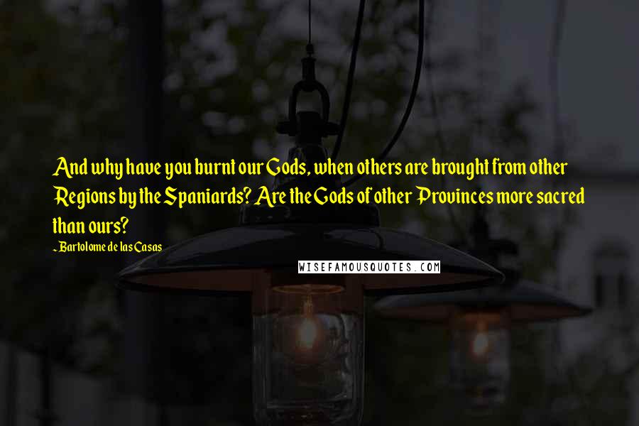 Bartolome De Las Casas Quotes: And why have you burnt our Gods, when others are brought from other Regions by the Spaniards? Are the Gods of other Provinces more sacred than ours?