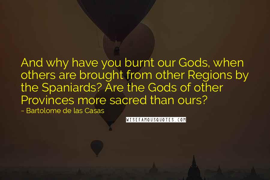 Bartolome De Las Casas Quotes: And why have you burnt our Gods, when others are brought from other Regions by the Spaniards? Are the Gods of other Provinces more sacred than ours?