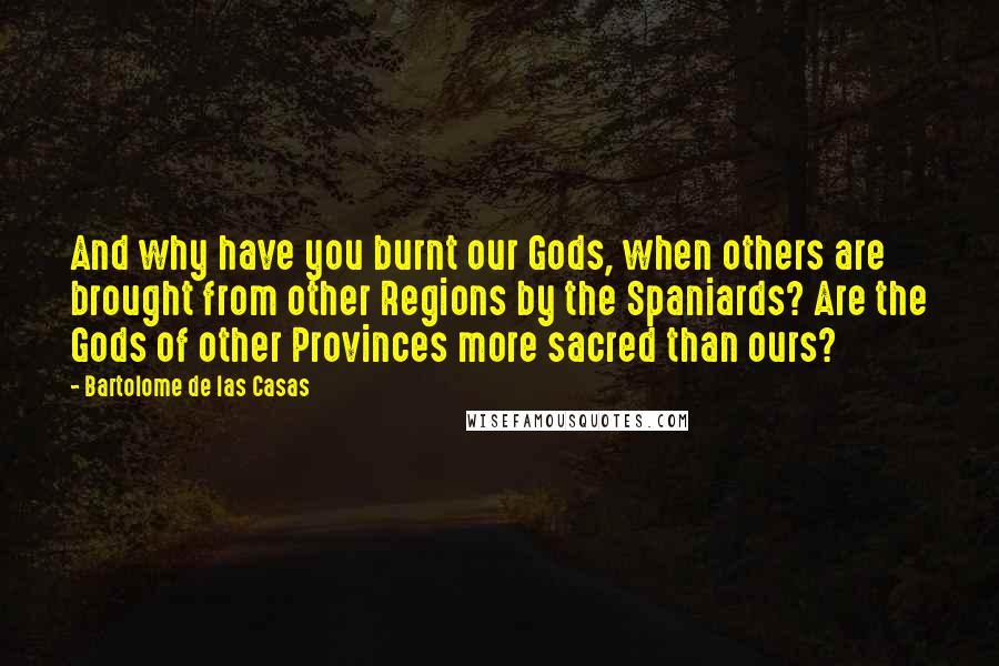 Bartolome De Las Casas Quotes: And why have you burnt our Gods, when others are brought from other Regions by the Spaniards? Are the Gods of other Provinces more sacred than ours?