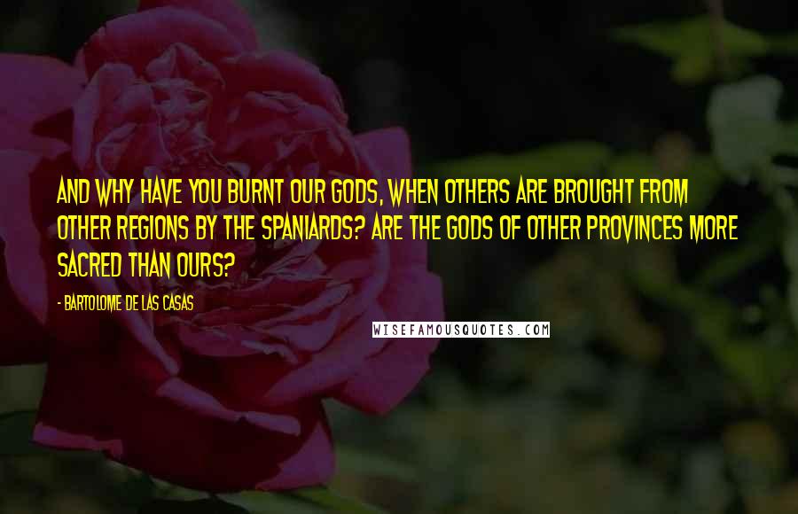 Bartolome De Las Casas Quotes: And why have you burnt our Gods, when others are brought from other Regions by the Spaniards? Are the Gods of other Provinces more sacred than ours?