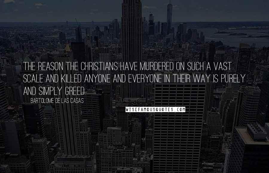 Bartolome De Las Casas Quotes: The reason the Christians have murdered on such a vast scale and killed anyone and everyone in their way is purely and simply greed.