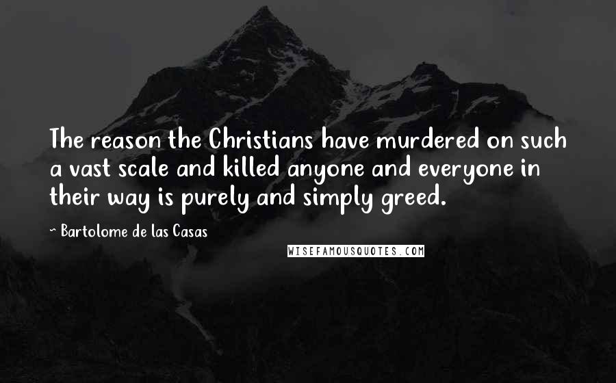 Bartolome De Las Casas Quotes: The reason the Christians have murdered on such a vast scale and killed anyone and everyone in their way is purely and simply greed.