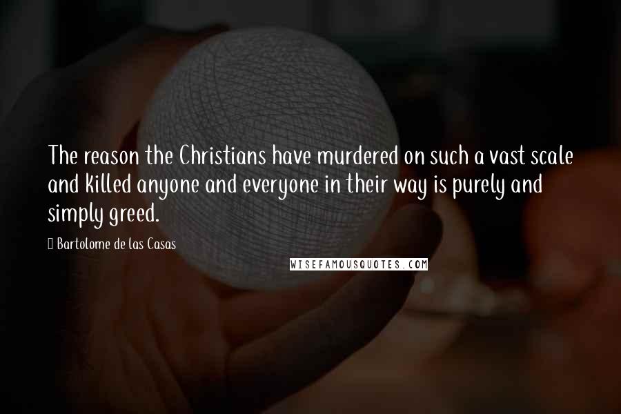 Bartolome De Las Casas Quotes: The reason the Christians have murdered on such a vast scale and killed anyone and everyone in their way is purely and simply greed.