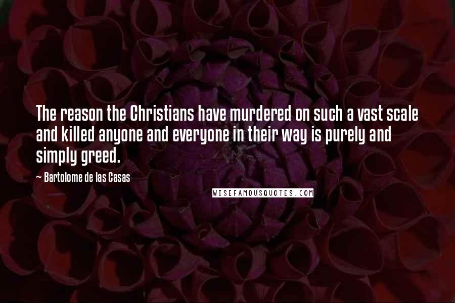 Bartolome De Las Casas Quotes: The reason the Christians have murdered on such a vast scale and killed anyone and everyone in their way is purely and simply greed.