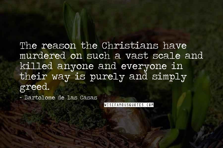 Bartolome De Las Casas Quotes: The reason the Christians have murdered on such a vast scale and killed anyone and everyone in their way is purely and simply greed.