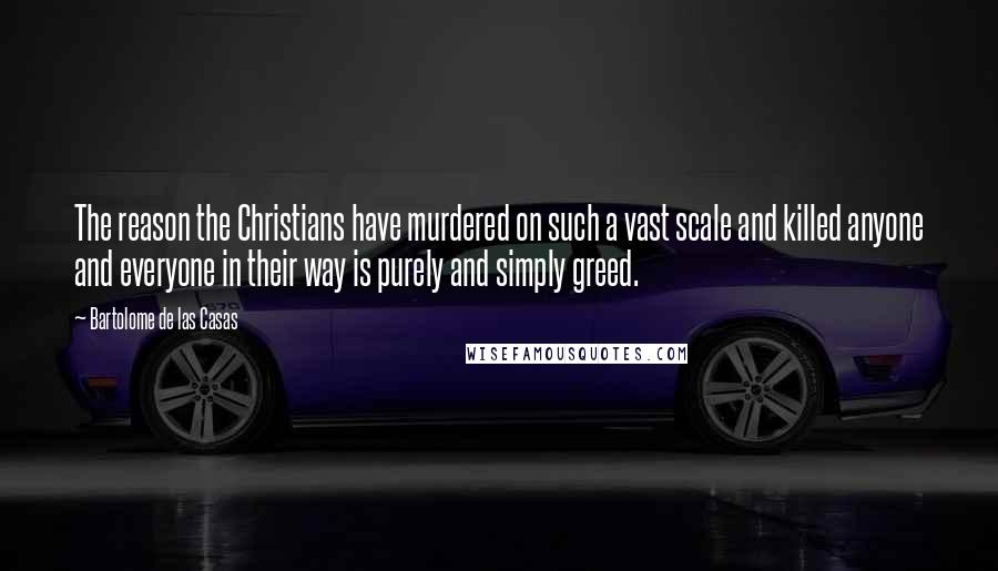 Bartolome De Las Casas Quotes: The reason the Christians have murdered on such a vast scale and killed anyone and everyone in their way is purely and simply greed.