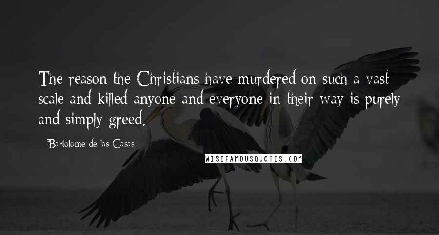 Bartolome De Las Casas Quotes: The reason the Christians have murdered on such a vast scale and killed anyone and everyone in their way is purely and simply greed.