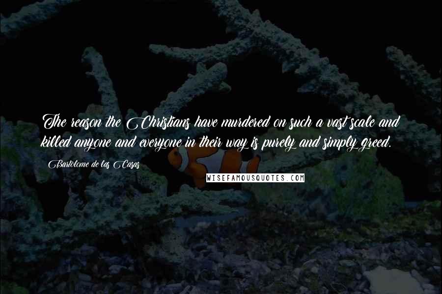 Bartolome De Las Casas Quotes: The reason the Christians have murdered on such a vast scale and killed anyone and everyone in their way is purely and simply greed.