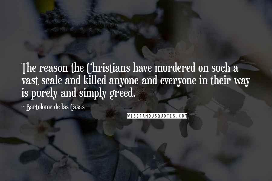 Bartolome De Las Casas Quotes: The reason the Christians have murdered on such a vast scale and killed anyone and everyone in their way is purely and simply greed.