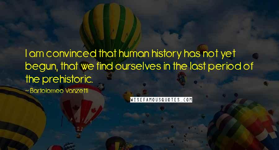 Bartolomeo Vanzetti Quotes: I am convinced that human history has not yet begun, that we find ourselves in the last period of the prehistoric.