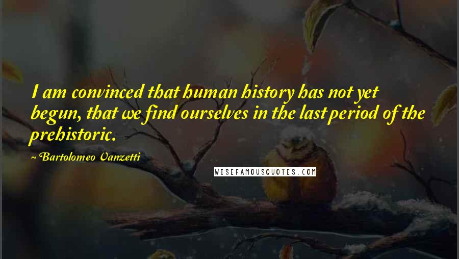 Bartolomeo Vanzetti Quotes: I am convinced that human history has not yet begun, that we find ourselves in the last period of the prehistoric.