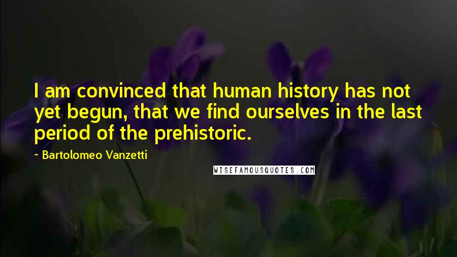 Bartolomeo Vanzetti Quotes: I am convinced that human history has not yet begun, that we find ourselves in the last period of the prehistoric.