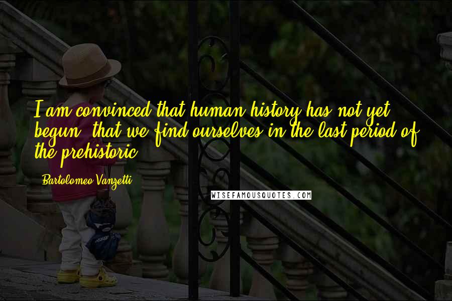 Bartolomeo Vanzetti Quotes: I am convinced that human history has not yet begun, that we find ourselves in the last period of the prehistoric.
