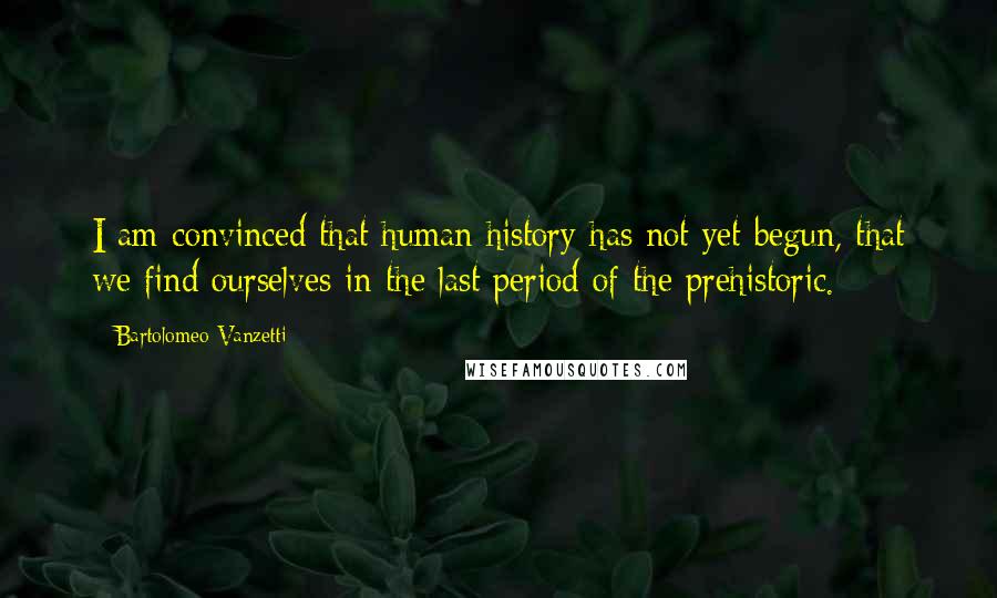 Bartolomeo Vanzetti Quotes: I am convinced that human history has not yet begun, that we find ourselves in the last period of the prehistoric.