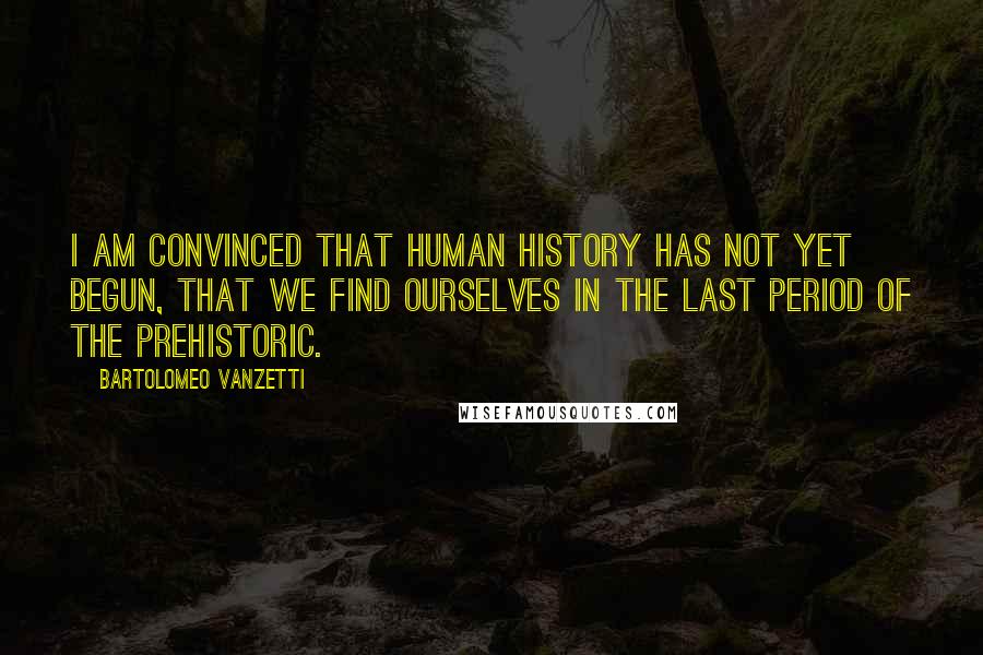 Bartolomeo Vanzetti Quotes: I am convinced that human history has not yet begun, that we find ourselves in the last period of the prehistoric.