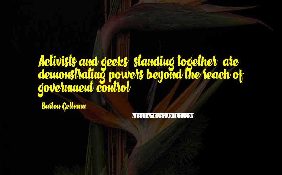 Barton Gellman Quotes: Activists and geeks, standing together, are demonstrating powers beyond the reach of government control.