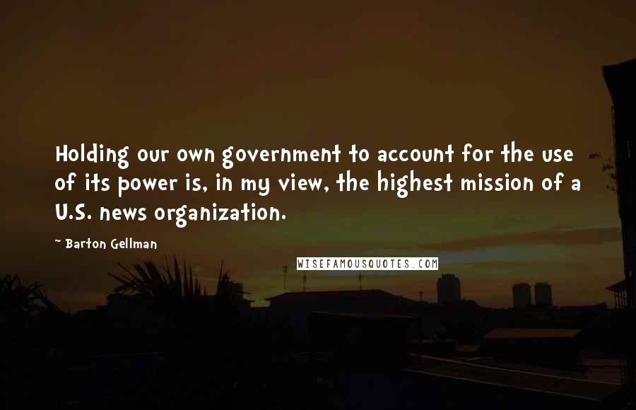 Barton Gellman Quotes: Holding our own government to account for the use of its power is, in my view, the highest mission of a U.S. news organization.