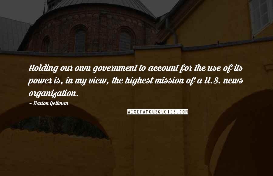 Barton Gellman Quotes: Holding our own government to account for the use of its power is, in my view, the highest mission of a U.S. news organization.