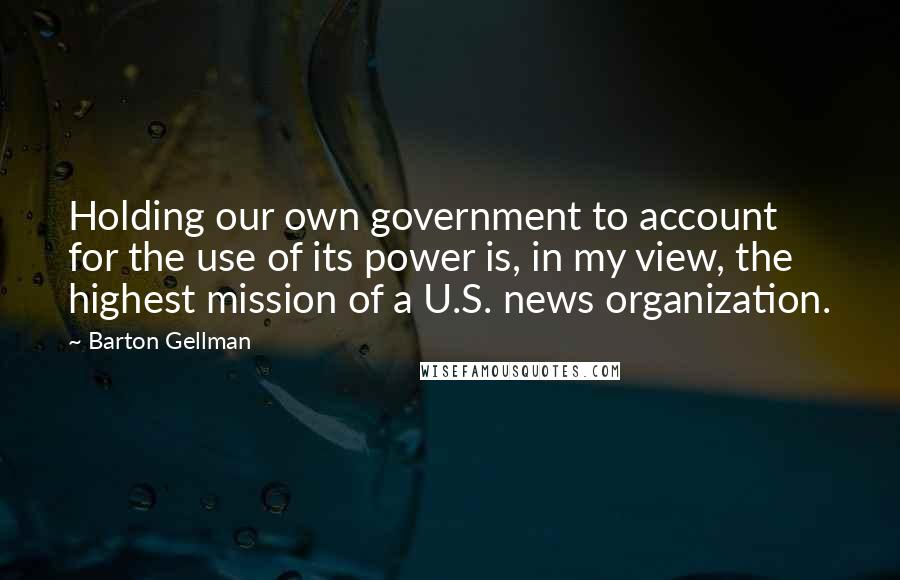 Barton Gellman Quotes: Holding our own government to account for the use of its power is, in my view, the highest mission of a U.S. news organization.