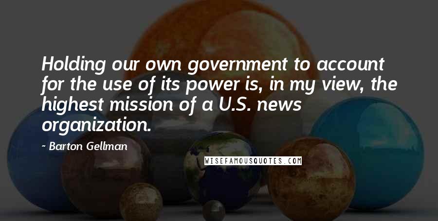 Barton Gellman Quotes: Holding our own government to account for the use of its power is, in my view, the highest mission of a U.S. news organization.