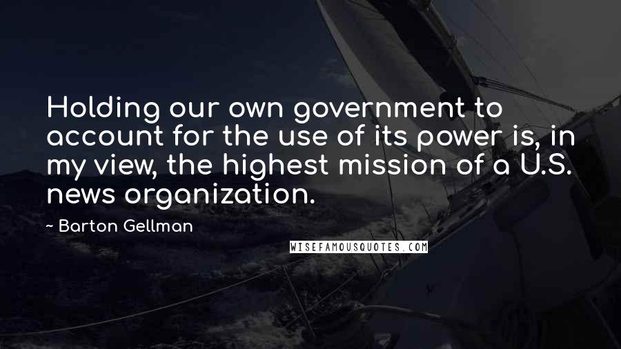 Barton Gellman Quotes: Holding our own government to account for the use of its power is, in my view, the highest mission of a U.S. news organization.