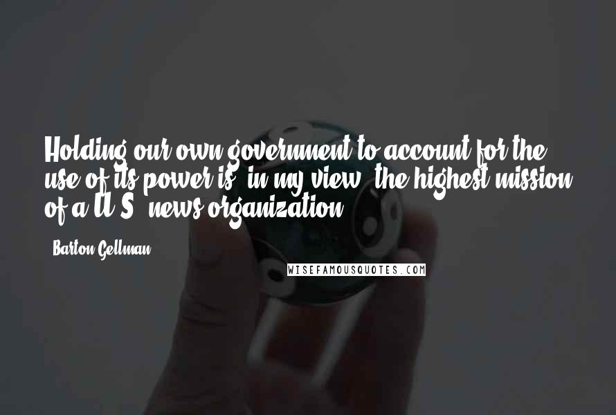 Barton Gellman Quotes: Holding our own government to account for the use of its power is, in my view, the highest mission of a U.S. news organization.