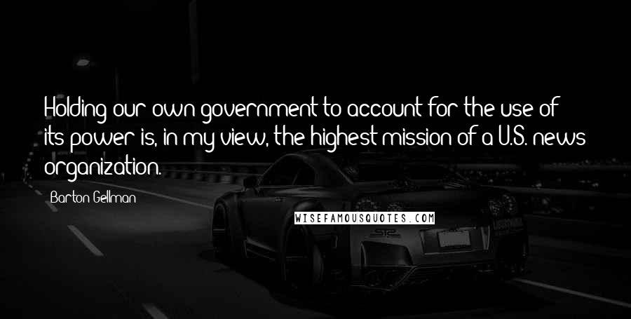 Barton Gellman Quotes: Holding our own government to account for the use of its power is, in my view, the highest mission of a U.S. news organization.