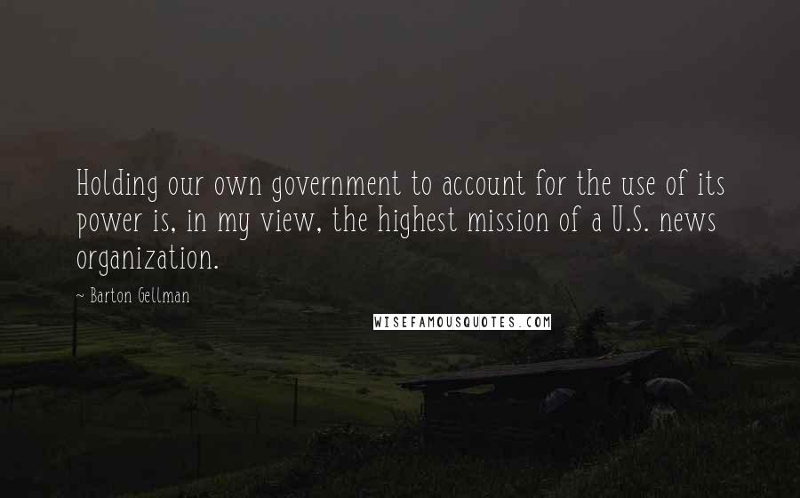 Barton Gellman Quotes: Holding our own government to account for the use of its power is, in my view, the highest mission of a U.S. news organization.