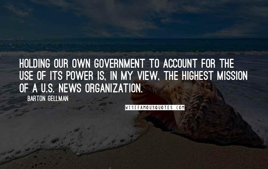 Barton Gellman Quotes: Holding our own government to account for the use of its power is, in my view, the highest mission of a U.S. news organization.