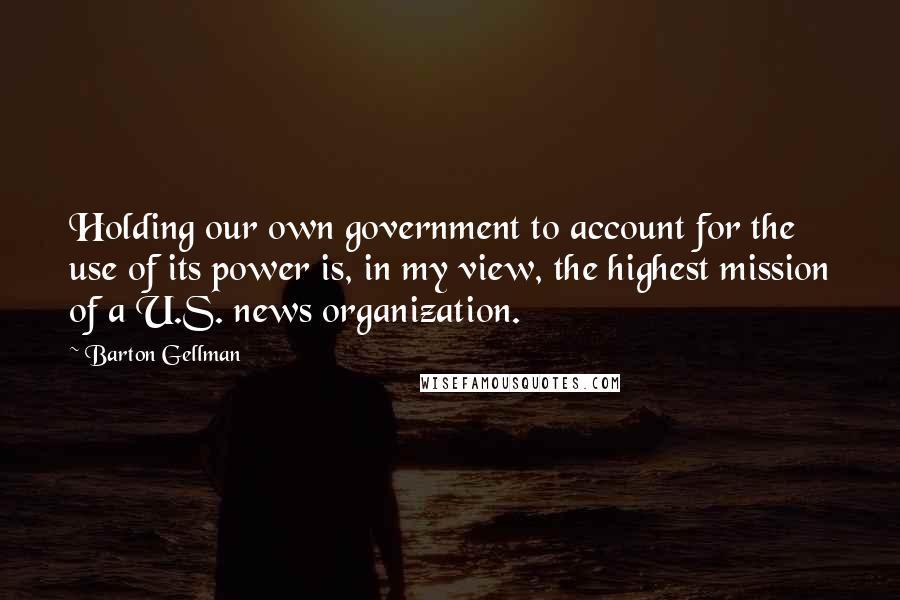 Barton Gellman Quotes: Holding our own government to account for the use of its power is, in my view, the highest mission of a U.S. news organization.