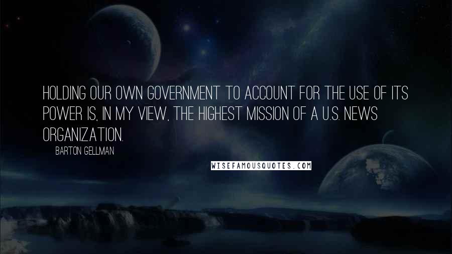 Barton Gellman Quotes: Holding our own government to account for the use of its power is, in my view, the highest mission of a U.S. news organization.