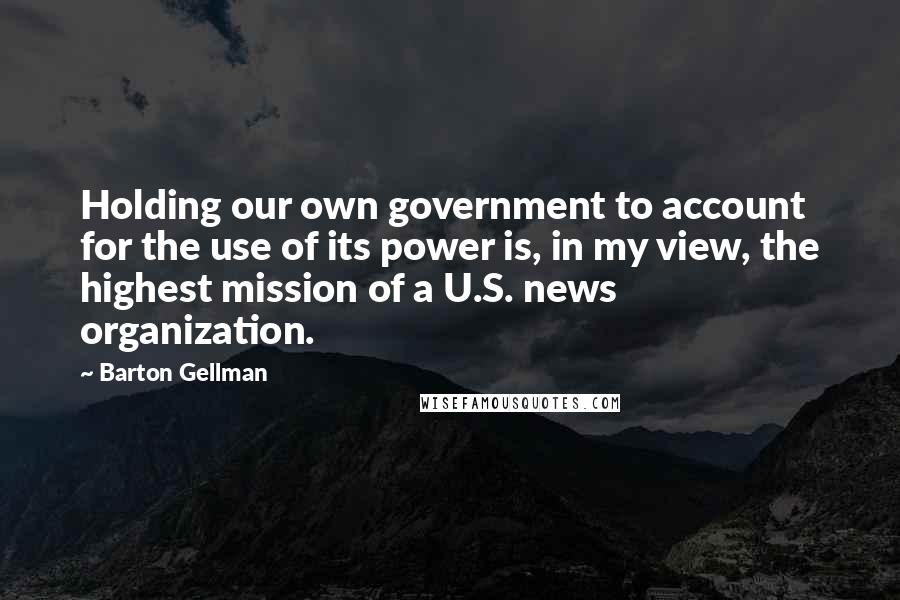 Barton Gellman Quotes: Holding our own government to account for the use of its power is, in my view, the highest mission of a U.S. news organization.