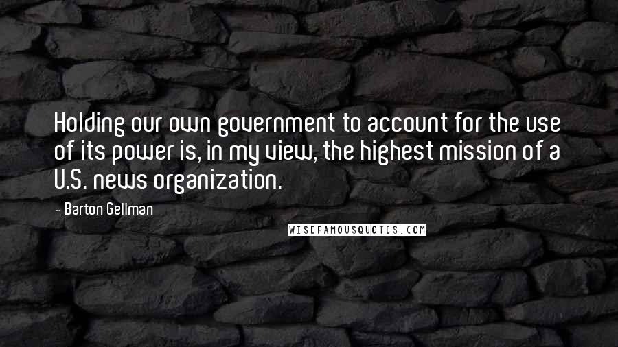 Barton Gellman Quotes: Holding our own government to account for the use of its power is, in my view, the highest mission of a U.S. news organization.
