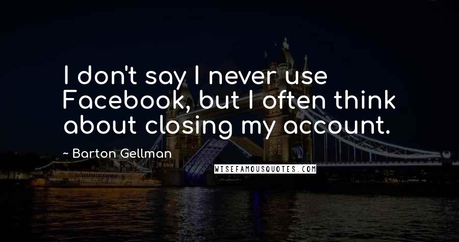 Barton Gellman Quotes: I don't say I never use Facebook, but I often think about closing my account.