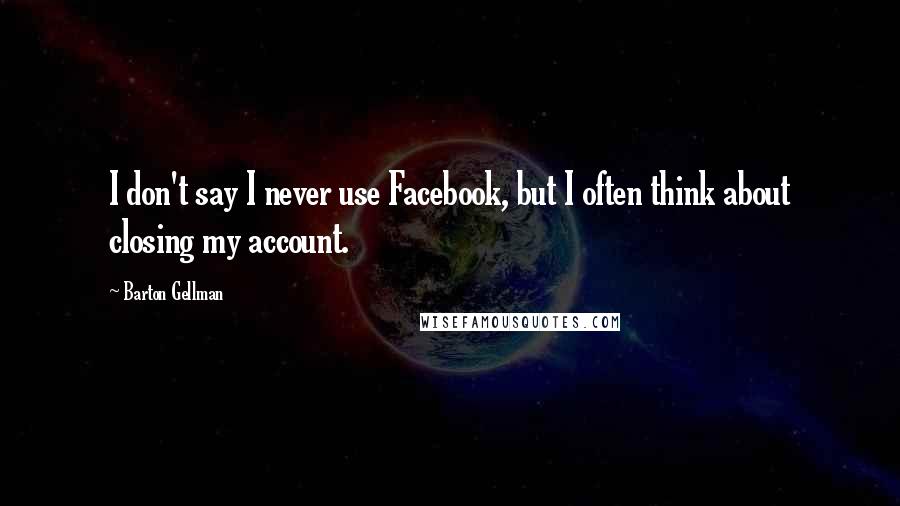 Barton Gellman Quotes: I don't say I never use Facebook, but I often think about closing my account.