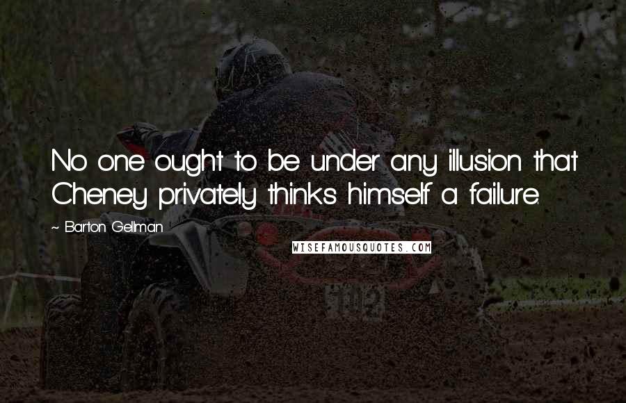 Barton Gellman Quotes: No one ought to be under any illusion that Cheney privately thinks himself a failure.