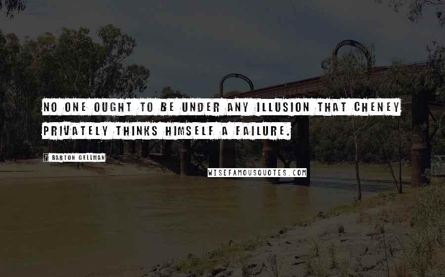 Barton Gellman Quotes: No one ought to be under any illusion that Cheney privately thinks himself a failure.