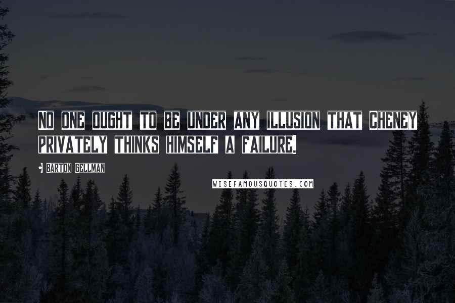 Barton Gellman Quotes: No one ought to be under any illusion that Cheney privately thinks himself a failure.