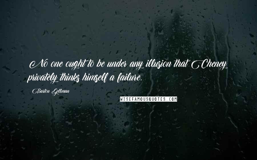 Barton Gellman Quotes: No one ought to be under any illusion that Cheney privately thinks himself a failure.