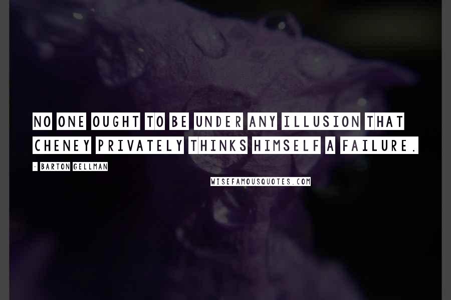 Barton Gellman Quotes: No one ought to be under any illusion that Cheney privately thinks himself a failure.