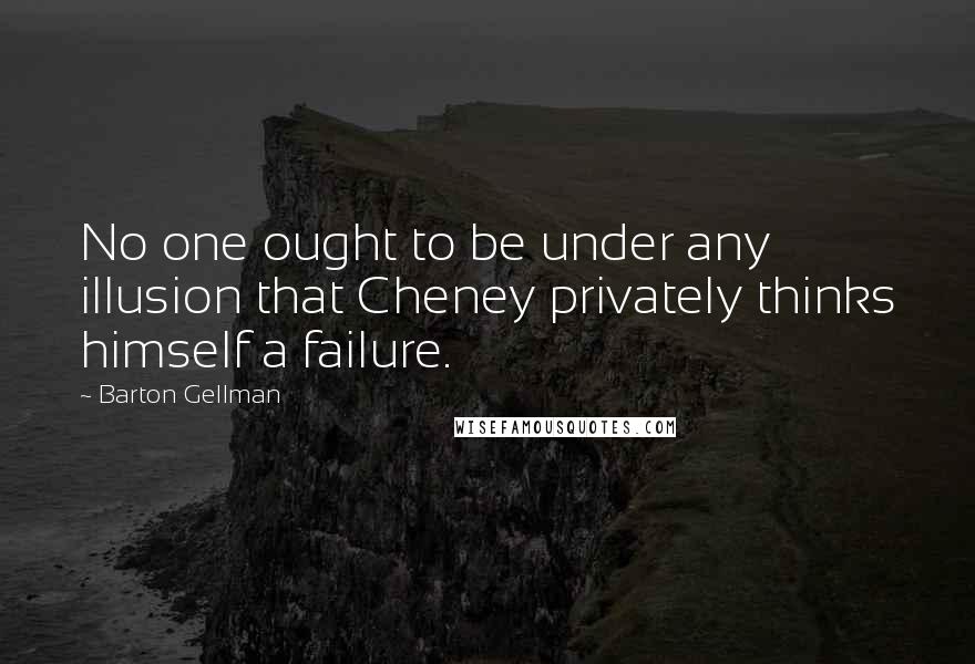 Barton Gellman Quotes: No one ought to be under any illusion that Cheney privately thinks himself a failure.